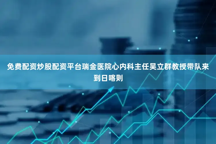 免费配资炒股配资平台瑞金医院心内科主任吴立群教授带队来到日喀则