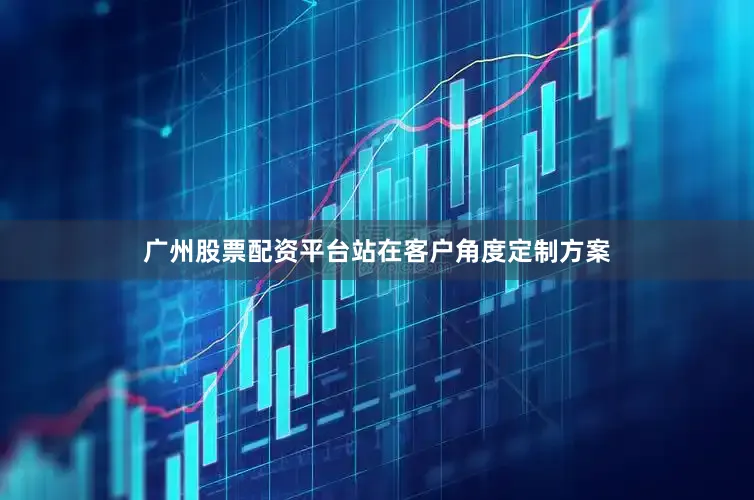 广州股票配资平台站在客户角度定制方案