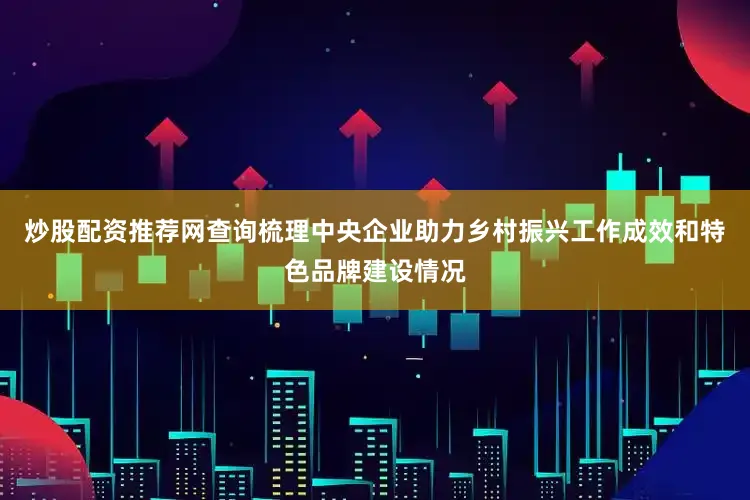 炒股配资推荐网查询梳理中央企业助力乡村振兴工作成效和特色品牌建设情况