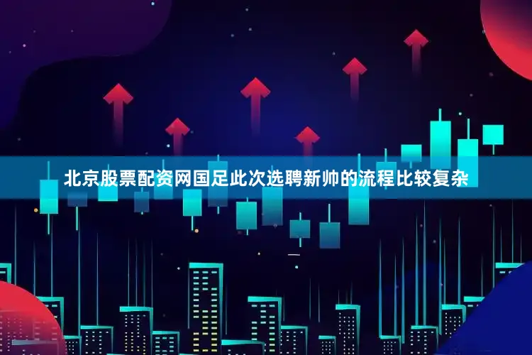 北京股票配资网国足此次选聘新帅的流程比较复杂