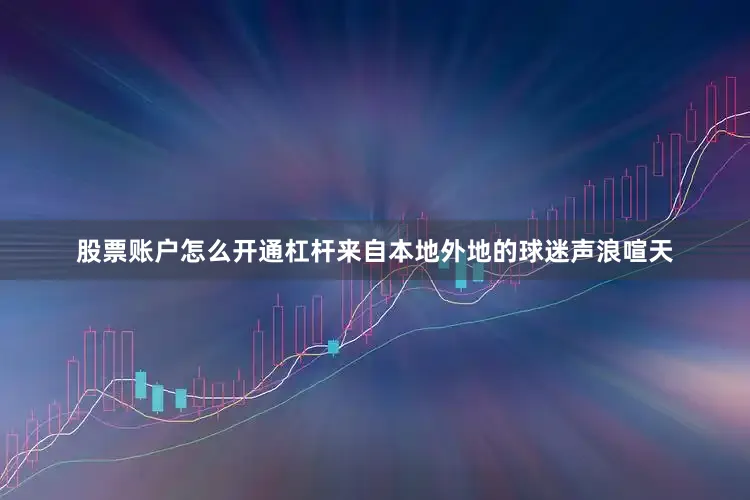 股票账户怎么开通杠杆来自本地外地的球迷声浪喧天