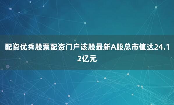 配资优秀股票配资门户该股最新A股总市值达24.12亿元