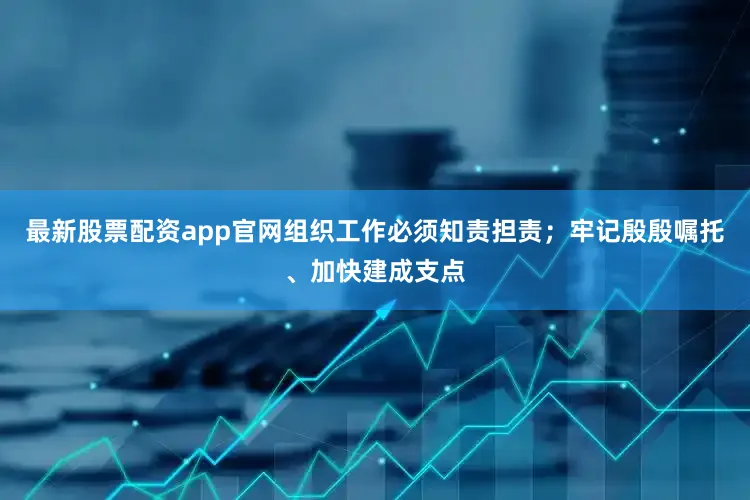 最新股票配资app官网组织工作必须知责担责；牢记殷殷嘱托、加快建成支点