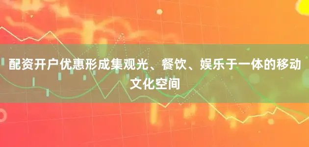 配资开户优惠形成集观光、餐饮、娱乐于一体的移动文化空间