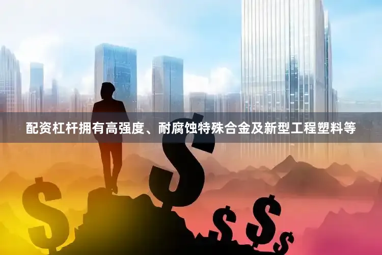 配资杠杆拥有高强度、耐腐蚀特殊合金及新型工程塑料等