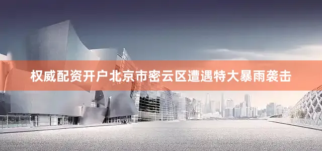 权威配资开户北京市密云区遭遇特大暴雨袭击
