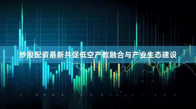 炒股配资最新共促低空产教融合与产业生态建设
